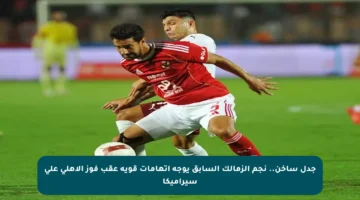 جدل ساخن.. نجم الزمالك السابق يوجه اتهامات قوية عقب فوز الأهلي على سيراميكا